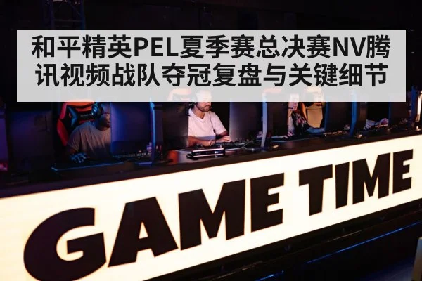 和平精英PEL夏季赛总决赛NV腾讯视频战队夺冠复盘与关键细节 | kaiyun