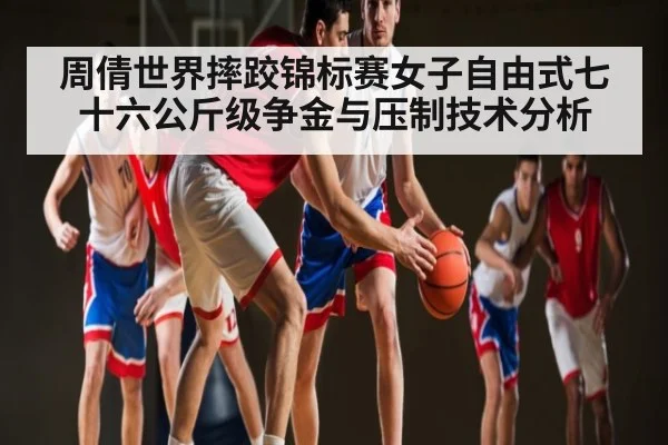 周倩世界摔跤锦标赛女子自由式七十六公斤级争金与压制技术分析 - kaiyun